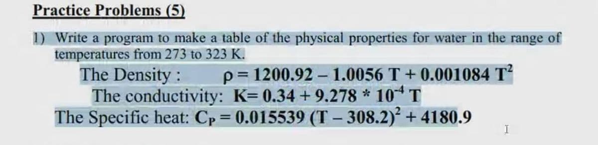 Practice Problems (5)
1) Write a program to make a table of the physical properties for water in the range of
temperatures from 273 to 323 K.
The Density :
The conductivity: K= 0.34 + 9.278 * 10* T
The Specific heat: Cp= 0.015539 (T – 308.2)² + 4180.9
p= 1200.92 – 1.0056 T + 0.001084 T
