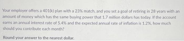 Your employer offers a 401(k) plan with a 23% match, and you set a goal of retiring in 28 years with an
amount of money which has the same buying power that 1.7 million dollars has today. If the account
earns an annual interest rate of 5.4% and the expected annual rate of inflation is 1.2 %, how much
should you contribute each month?
Round your answer to the nearest dollar.