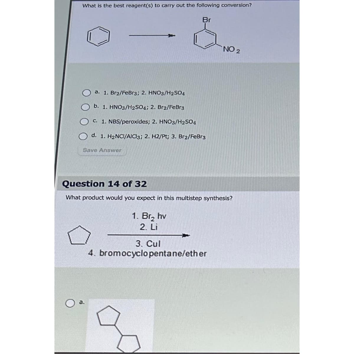 What is the best reagent(s) to carry out the following conversion?
Br
a. 1. Br2/FeBr3; 2. HNO3/H2SO4
b. 1. HNO3/H2SO4; 2. Br2/FeBr3
c. 1. NBS/peroxides; 2. HNO3/H2SO4
d. 1. H₂NCI/AICis; 2. H2/Pt; 3. Br2/FeBr3
Save Answer
Question 14 of 32
What product would you expect in this multistep synthesis?
1. Br₂ hv
2. Li
NO 2
3. Cul
4. bromocyclopentane/ether