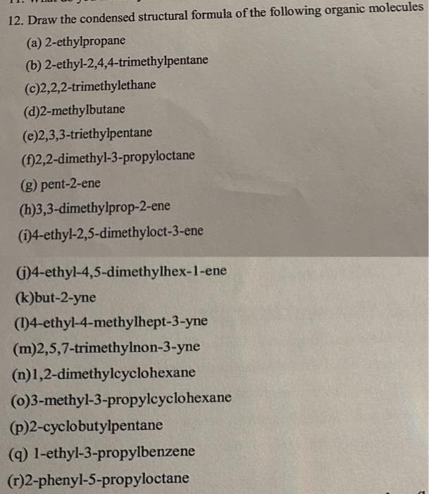 12. Draw the condensed structural formula of the following organic molecules
(a)
2-ethylpropane
(b)
2-ethyl-2,4,4-trimethylpentane
(c)2,2,2-trimethylethane
(d)2-methylbutane
(e)2,3,3-triethylpentane
(f)2,2-dimethyl-3-propyloctane
(g) pent-2-ene
(h)3,3-dimethylprop-2-ene
(i)4-ethyl-2,5-dimethyloct-3-ene
(i)4-ethyl-4,5-dimethylhex-1-ene
(k)but-2-yne
(1)4-ethyl-4-methylhept-3-yne
(m)2,5,7-trimethylnon-3-yne
(n)1,2-dimethylcyclohexane
(0)3-methyl-3-propylcyclohexane
(p)2-cyclobutylpentane
(g) 1-ethyl-3-propylbenzene
(r)2-phenyl-5-propyloctane