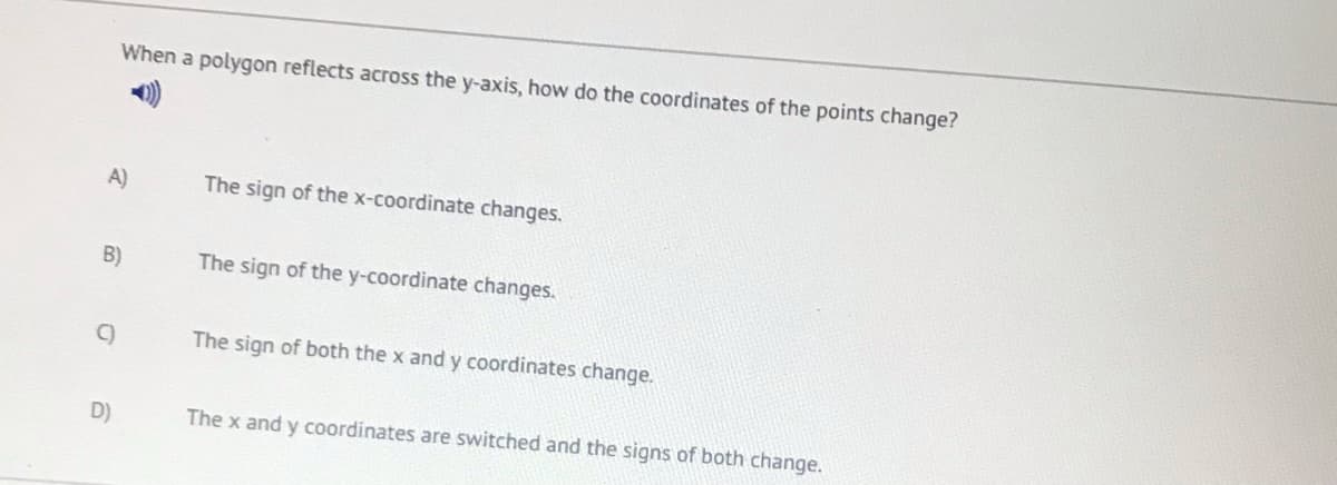 When a polygon reflects across the y-axis, how do the coordinates of the points change?
A)
The sign of the x-coordinate changes.
B)
The sign of the y-coordinate changes.
C)
The sign of both the x and y coordinates change.
D)
The x and y coordinates are switched and the signs of both change.
