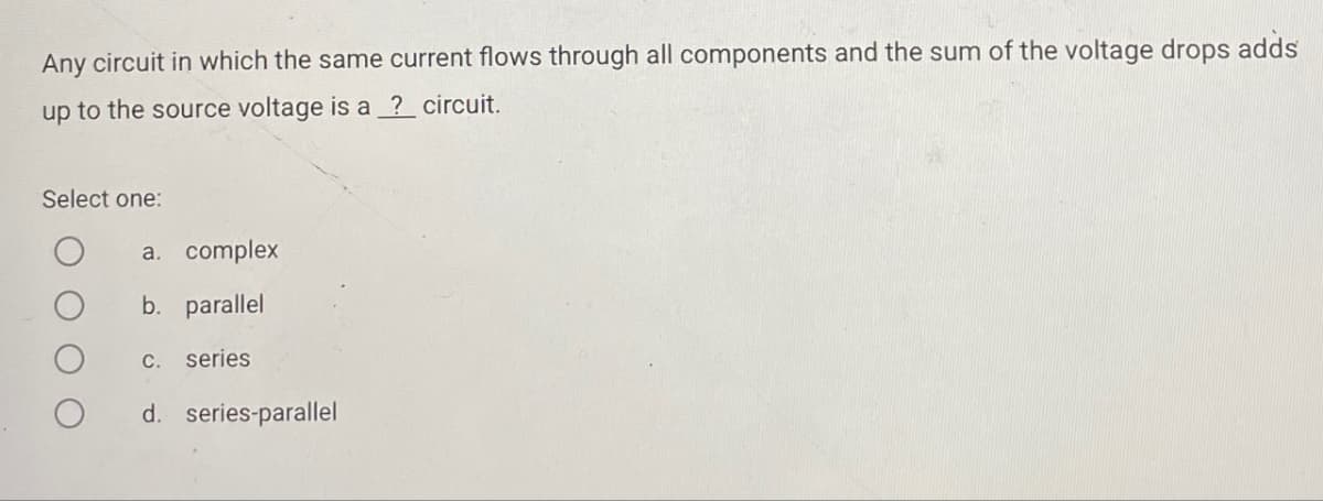 Any circuit in which the same current flows through all components and the sum of the voltage drops adds
up to the source voltage is a ? circuit.
Select one:
a. complex
b. parallel
c. series
d. series-parallel