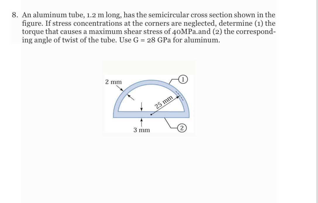 8. An aluminum tube, 1.2 m long, has the semicircular cross section shown in the
figure. If stress concentrations at the corners are neglected, determine (1) the
torque that causes a maximum shear stress of 40MPA.and (2) the correspond-
ing angle of twist of the tube. Use G = 28 GPa for aluminum.
2 mm
- 25 mm
3 mm
2
