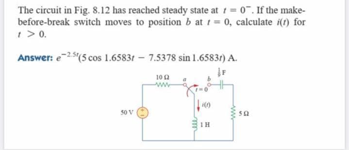 The circuit in Fig. 8.12 has reached steady state at t 0. If the make-
before-break switch moves to position b at t 0, calculate i(t) for
t > 0.
Answer: e25"(5 cos 1.6583t - 7.5378 sin 1.6583t) A.
F
10 2
ww
50 V
1H
ww
