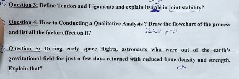 Question 3: Define Tendon and Ligaments and explain its role in joint stability?
Question 4: How to Conducting a Qualitative Analysis ? Draw the flowchart of the process
and list all the factor effect on it?
الرسم المخطط
Question 5: During early space flights, astronauts who were out of the earth's
gravitational field for just a few days returned with reduced bone density and strength.
Explain that?
علل