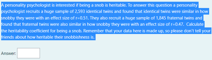 A personality psychologist is interested if being a snob is heritable. To answer this question a personality
psychologist recruits a huge sample of 2,593 identical twins and found that identical twins were similar in how
snobby they were with an effect size of r=0.51. They also recruit a huge sample of 1,845 fraternal twins and
found that fraternal twins were also similar in how snobby they were with an effect size of r=0.47. Calculate
the heritability coefficient for being a snob. Remember that your data here is made up, so please don't tell your
friends about how heritable their snobbishness is.
Answer:
