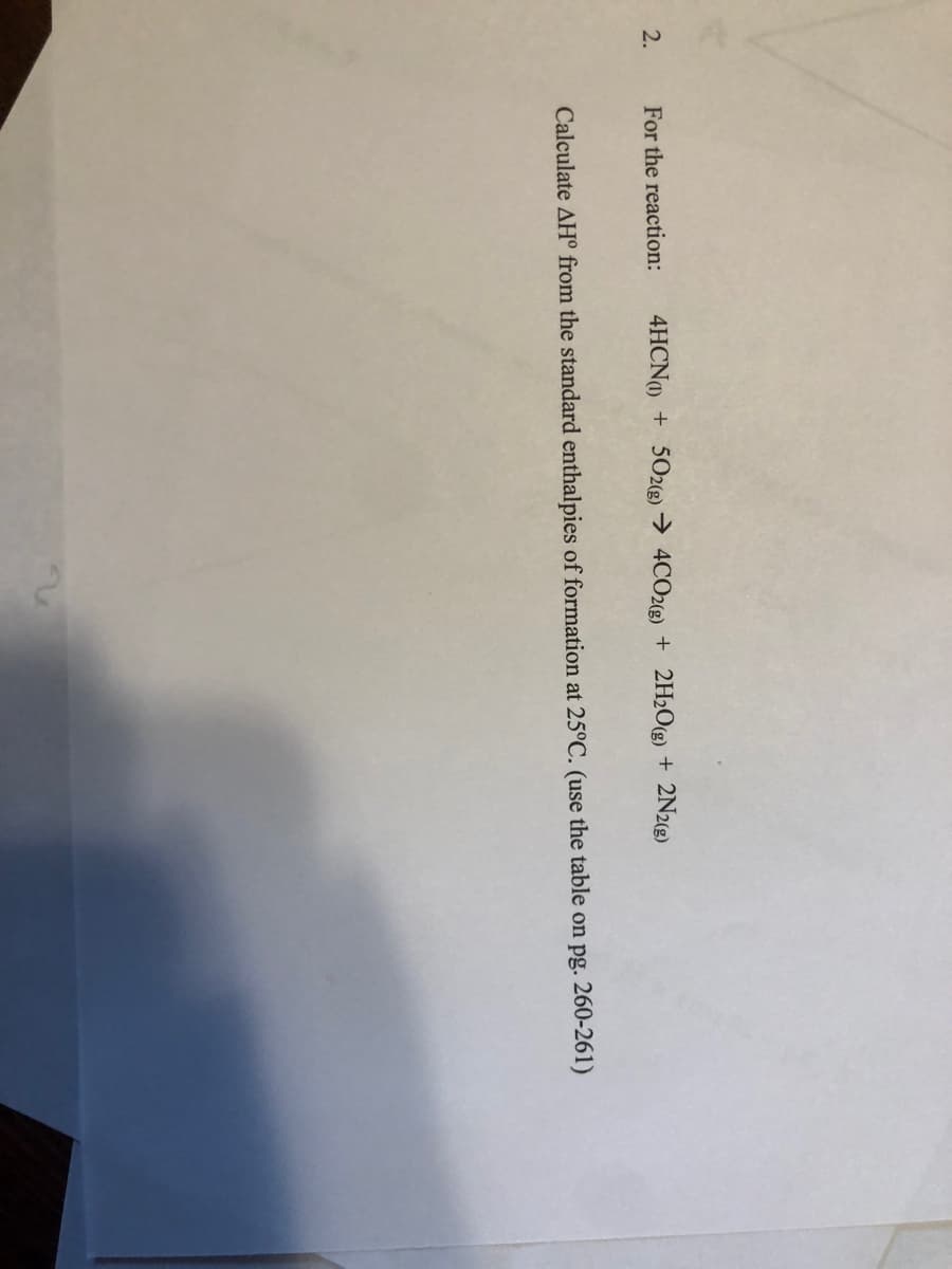 2.
For the reaction:
4HCN + 502g) → 4CO2(g) + 2H2O(g) + 2N2(g)
Calculate AH° from the standard enthalpies of formation at 25°C. (use the table on pg. 260-261)
