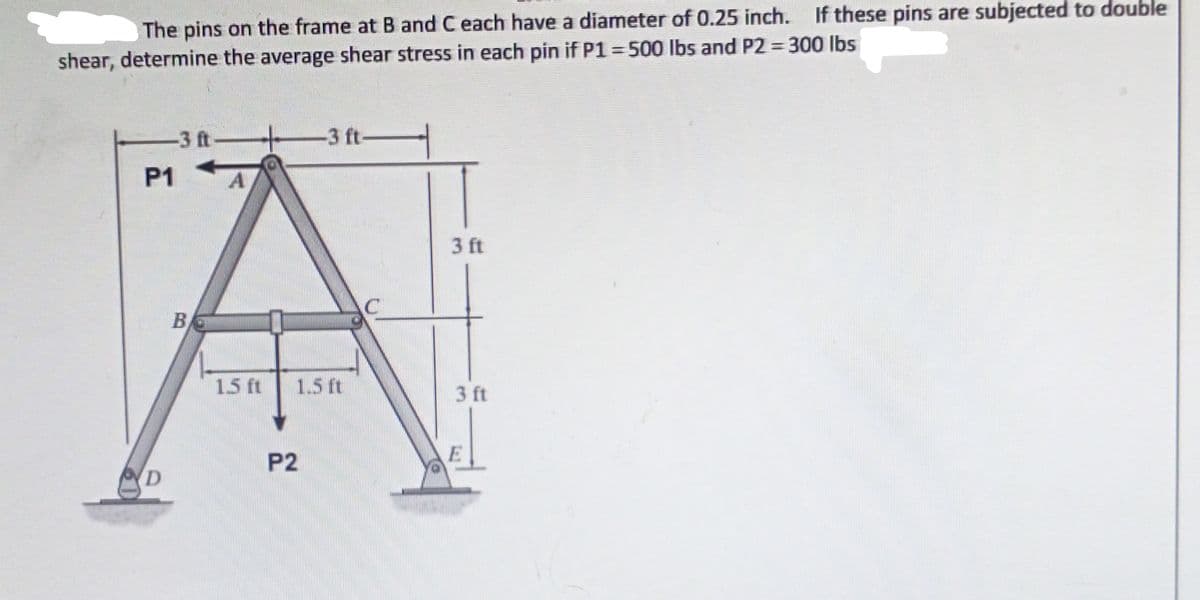 The pins on the frame at B and C each have a diameter of 0.25 inch. If these pins are subjected to double
shear, determine the average shear stress in each pin if P1 500 lbs and P2 300 lbs
-3 ft-
-3 ft-
P1
3 ft
B
15 ft
1.5 t
3 ft
P2
