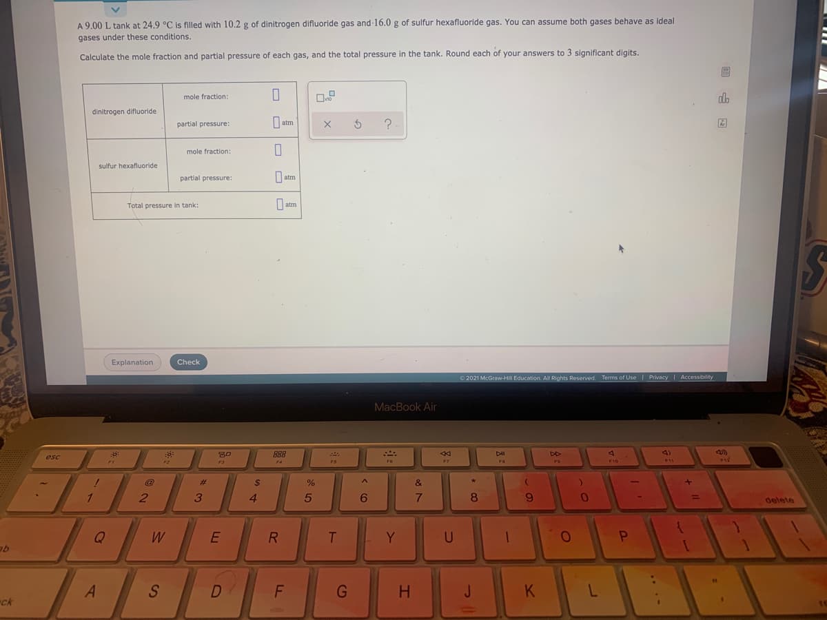 A 9.00 L tank at 24.9 °C is filled with 10.2 g of dinitrogen difluoride gas and 16.0 g of sulfur hexafluoride gas. You can assume both gases behave as ideal
gases under these conditions.
Calculate the mole fraction and partial pressure of each gas, and the total pressure in the tank. Round each of your answers to 3 significant digits.
mole fraction:
do
dinitrogen difluoride
O atm
?-
partial pressure:
Ar
mole fraction:
sulfur hexafluoride
partial pressure:
O atm
Total pressure in tank:
O atm
ST
Explanation
Check
O 2021 McGraw-Hill Education. All Rights Reserved. Terms of Use Privacy I Accessibility
MacBook Air
888
DD
4)
esc
F6
F7
F10
F11
F3
F4
F5
FB
F9
@
%23
2$
%
&
1
4
5
6.
7.
8
6.
%3D
delete
Q
W
R
Y
A
S
D
H
J
K
ck
....
L.
C9
