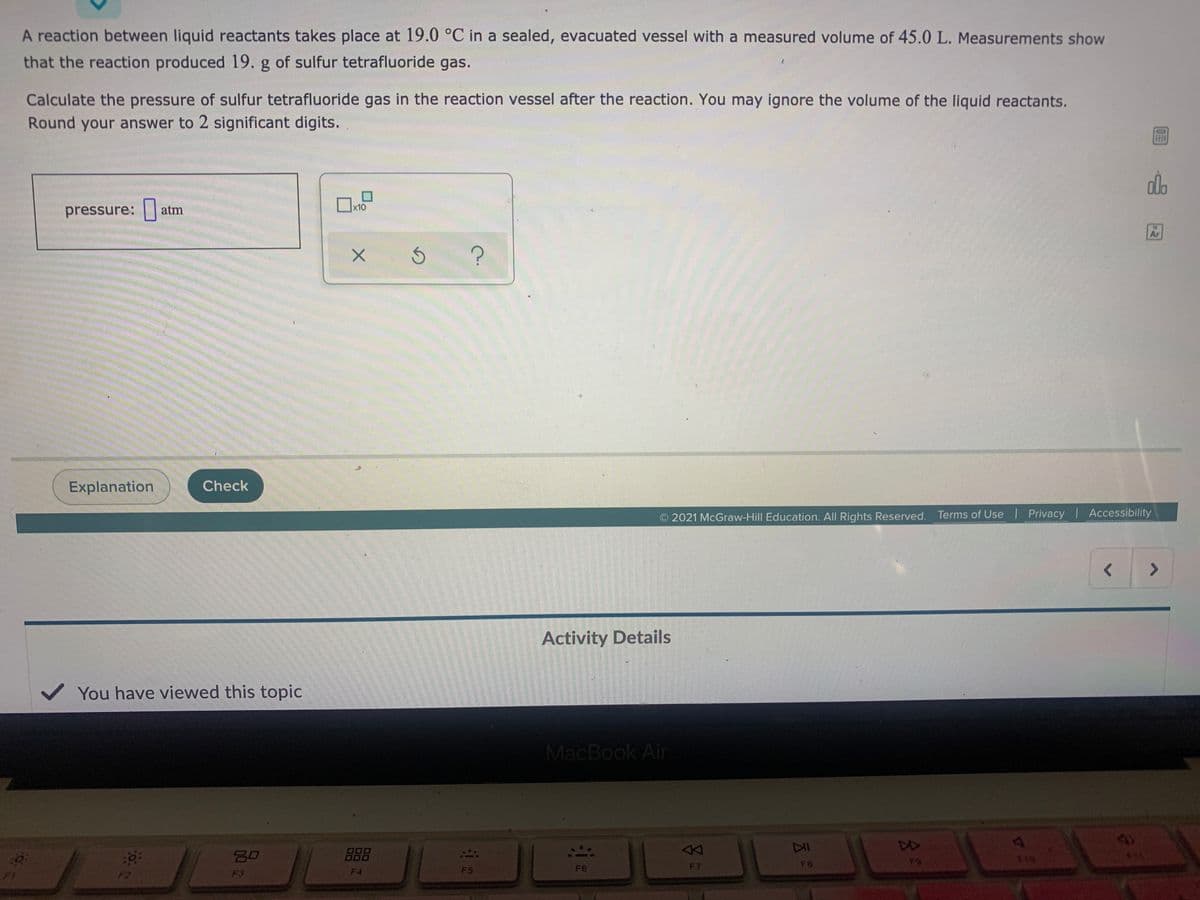 A reaction between liquid reactants takes place at 19.0 °C in a sealed, evacuated vessel with a measured volume of 45.0 L. Measurements show
that the reaction produced 19. g of sulfur tetrafluoride gas.
Calculate the pressure of sulfur tetrafluoride gas in the reaction vessel after the reaction. You may ignore the volume of the liquid reactants.
Round your answer to 2 significant digits.
x10
pressure: atm
Ar
Explanation
Check
O 2021 McGraw-Hill Education. All Rights Reserved. Terms of Use l Privacy Accessibility
<>
Activity Details
You have viewed this topic
MacBook Air
DD
JL
80
888
DII
19
F5
F6
F7
F8
F3
F4
