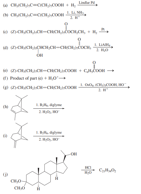 Lindlar Pd
(a) CH3(CH,),C=C(CH,),COOH + H,
1. Li, NH3 .
(b) CH;(CH,),C=C(CH,),COOH
2. H+
Pt
(c) (Z)-CH;(CH,),CH=CH(CH,),COCH,CH; + H2
1. LIAIH4
(d) (Z)-CH3(CH2);CHCH¿CH=CH(CH2),COCH3
2. H20
ÓH
(e) (Z)-CH3(CH2),CH=CH(CH2);COOH + C,H¿COOH
(f) Product of part (e) + H3O*→
1. OsO4, (CH3);COOH, HO-
2. H*
(g) (Z)-CH3(CH2),CH=CH(CH2),COOH
1. B2H6, diglyme
(h)
2. Н-О, НО
1. B2H6, diglyme
2. H-Ог, НО
-OH
HCI
H20
C2H3402
(j)
CH;O-
CH30
