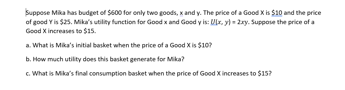 ### Utility Maximization Problem

Suppose Mika has a budget of $600 for only two goods, \( x \) and \( y \). The price of Good \( x \) is $10, and the price of Good \( y \) is $25. Mika’s utility function for Good \( x \) and Good \( y \) is: \( U(x, y) = 2xy \).

Suppose the price of Good \( x \) increases to $15.

#### Questions:
a. What is Mika’s initial basket when the price of Good \( x \) is $10?

b. How much utility does this basket generate for Mika?

c. What is Mika’s final consumption basket when the price of Good \( x \) increases to $15?

---

**Explanation:**

To solve this problem, we need to perform the following steps:

1. **Determine the initial quantities of Good \( x \) and Good \( y \) that maximize Mika's utility given her budget and initial prices.**
   
2. **Calculate the utility generated by this initial basket using the utility function \( U(x, y) = 2xy \).**
   
3. **Recalculate the optimal quantities of Good \( x \) and Good \( y \) after the price of Good \( x \) increases and compute the final consumption basket.**

**a. Initial Basket**

Initially, the prices of Good \( x \) and Good \( y \) are $10 and $25 respectively. The budget constraint is given by:
\[ 10x + 25y = 600 \]

To maximize the utility function: 
\[ U(x, y) = 2xy \]

Given the budget constraint, solving the system of equations will provide the optimal quantities of \( x \) and \( y \).

**b. Utility Generated by Initial Basket**

Using the quantities of \( x \) and \( y \) derived from part (a), we can compute the utility generated by substituting these values into the utility function:
\[ U(x, y) = 2xy \]

**c. Final Consumption Basket**

After the price of Good \( x \) increases to $15, the new budget constraint becomes:
\[ 15x + 25y = 600 \]

Again, we need to determine the new optimal quantities of \( x \) and \( y \) that maximize Mika's utility given the updated budget constraint and compute the final