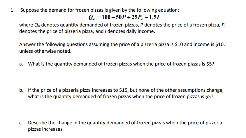 1. Suppose the demand for frozen pizzas is given by the following equation:
QD=100-50P+25P₂-1.51
where Qo denotes quantity demanded of frozen pizzas, P denotes the price of a frozen pizza, Pp
denotes the price of pizzeria pizza, and / denotes daily income.
Answer the following questions assuming the price of a pizzeria pizza is $10 and income is $10,
unless otherwise noted.
a. What is the quantity demanded of frozen pizzas when the price of frozen pizzas is $5?
b. If the price of a pizzeria pizza increases to $15, but none of the other assumptions change,
what is the quantity demanded of frozen pizzas when the price of frozen pizzas is $5?
c. Describe the change in the quantity demanded of frozen pizzas when the price of pizzeria
pizzas increases.