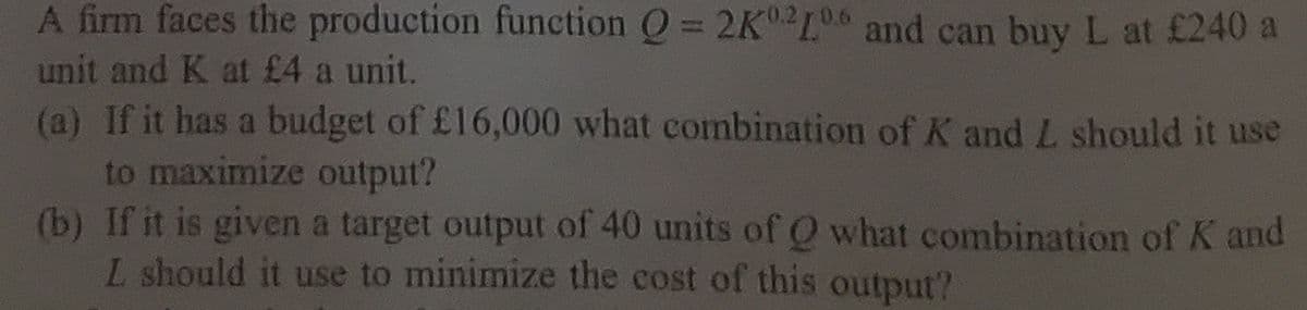 A firm faces the production function O = 2K2L0 and can buy L at £240 a
%3D
unit and K at £4 a unit.
(a) If it has a budget of £16,000 what combination of K and L should it use
to maximize output?
(b) If it is given a target output of 40 units of O what combination of K and
L should it use to minimize the cost of this output?
