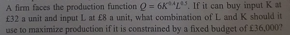 A firm faces the production function O = 6K L05. If it can buy input K at
£32 a unit and input L at £8 a unit, what combination of L and K should it
use to maximize production if it is constrained by a fixed budget of £36,000?
