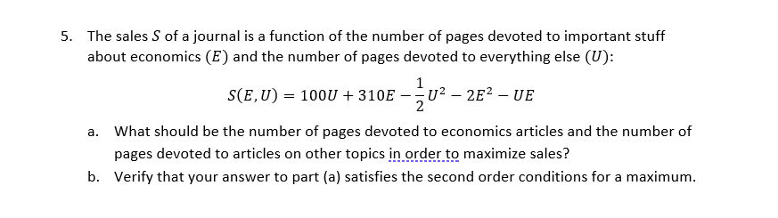 5. The sales S of a journal is a function of the number of pages devoted to important stuff
about economics (E) and the number of pages devoted to everything else (U):
1
S(E,U) = 100U + 310E – u
-u? – 2E? – UE
-
2
a. What should be the number of pages devoted to economics articles and the number of
pages devoted to articles on other topics in order to maximize sales?
b. Verify that your answer to part (a) satisfies the second order conditions for a maximum.
