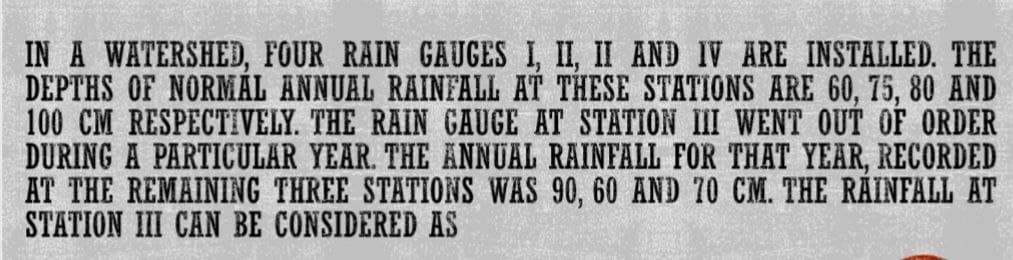 IN A WATERSHED, FOUR RAIN GAUGES I, II, II AND IV ARE INSTALLED. THE
DEPTHS OF NORMAL ANNUAL RAINFALL AT THESE STATIONS ARE 60, 75, 80 AND
100 CM RESPECTIVELY. THE RAIN GAUGE AT STATION III WENT OUT OF ORDER
DURING A PARTICULAR YEAR. THE ANNUAL RAINFALL FOR THAT YEAR, RECORDED
AT THE REMAINING THREE STATIONS WAS 90, 60 AND 70 CM. THE RAINFALL AT
STATION III CAN BE CONSIDERED AS
