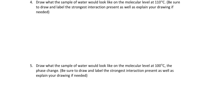 4. Draw what the sample of water would look like on the molecular level at 110°C. (Be sure
to draw and label the strongest interaction present as well as explain your drawing if
needed)
5. Draw what the sample of water would look like on the molecular level at 100°C, the
phase change. (Be sure to draw and label the strongest interaction present as well as
explain your drawing if needed)
