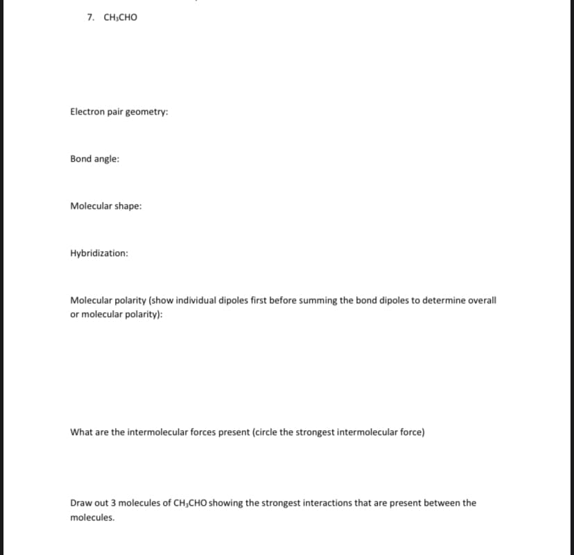 7. CH-сно
Electron pair geometry:
Bond angle:
Molecular shape:
Hybridization:
Molecular polarity (show individual dipoles first before summing the bond dipoles to determine overall
or molecular polarity):
What are the intermolecular forces present (circle the strongest intermolecular force)
Draw out 3 molecules of CH;CHO showing the strongest interactions that are present between the
molecules.
