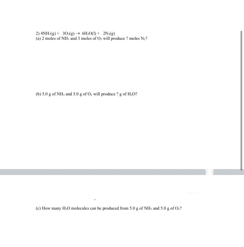 2) 4NH:(g) + 302(g) → 6H2O(1) + 2N2(g)
(a) 2 moles of NH, and 3 moles of O2 will produce ? moles N2?
(b) 5.0 g of NH3 and 5.0 g of O, will produce ? g of H,0?
(c) How many H20 molecules can be produced from 5.0 g of NH3 and 5.0 g of O2?
