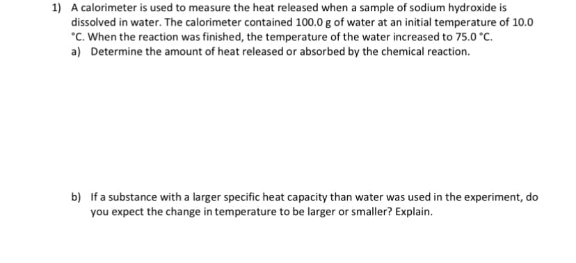 1) A calorimeter is used to measure the heat released when a sample of sodium hydroxide is
dissolved in water. The calorimeter contained 100.0 g of water at an initial temperature of 10.0
°C. When the reaction was finished, the temperature of the water increased to 75.0 °C.
a) Determine the amount of heat released or absorbed by the chemical reaction.
b) If a substance with a larger specific heat capacity than water was used in the experiment, do
you expect the change in temperature to be larger or smaller? Explain.
