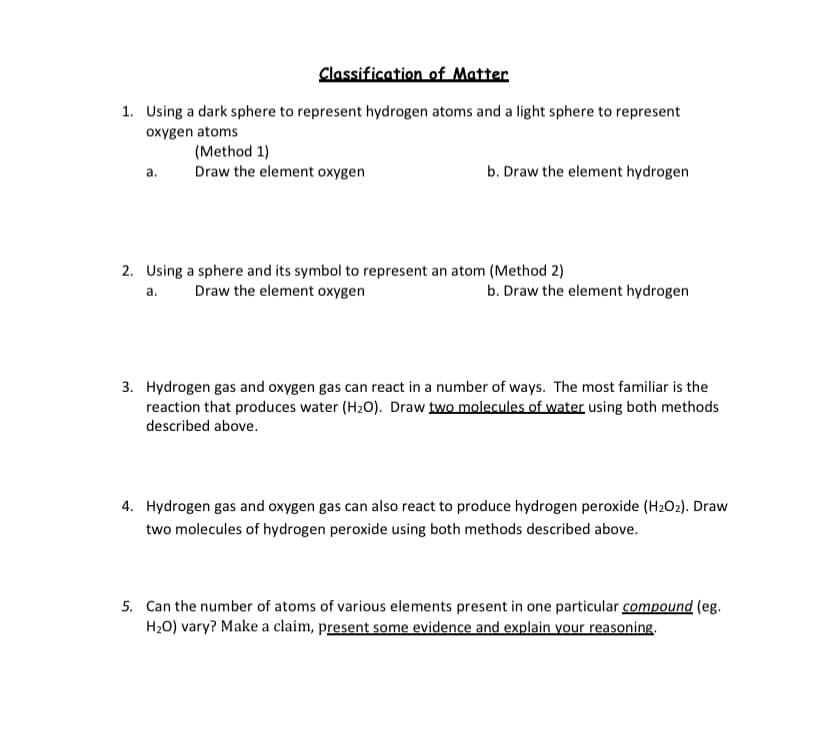 Classification of Matter
1. Using a dark sphere to represent hydrogen atoms and a light sphere to represent
oxygen atoms
(Method 1)
Draw the element oxygen
а.
b. Draw the element hydrogen
2. Using a sphere and its symbol to represent an atom (Method 2)
a.
Draw the element oxygen
b. Draw the element hydrogen
3. Hydrogen gas and oxygen gas can react in a number of ways. The most familiar is the
reaction that produces water (H2O). Draw two molecules of water using both methods
described above.
4. Hydrogen gas and oxygen gas can also react to produce hydrogen peroxide (H2O2). Draw
two molecules of hydrogen peroxide using both methods described above.
5. Can the number of atoms of various elements present in one particular compound (eg.
H20) vary? Make a claim, present some evidence and explain your reasoning.
