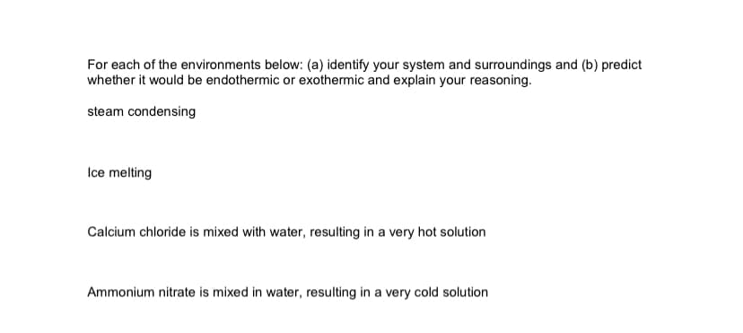 For each of the environments below: (a) identify your system and surroundings and (b) predict
whether it would be endothermic or exothermic and explain your reasoning.
steam condensing
Ice melting
Calcium chloride is mixed with water, resulting in a very hot solution
Ammonium nitrate is mixed in water, resulting in a very cold solution
