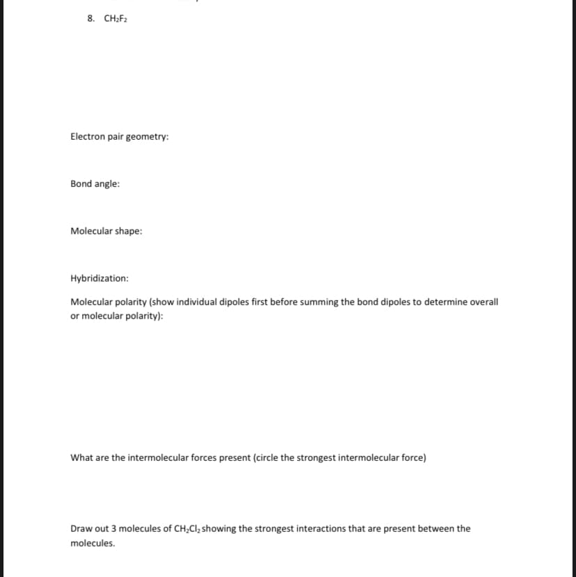 8. CH2F2
Electron pair geometry:
Bond angle:
Molecular shape:
Hybridization:
Molecular polarity (show individual dipoles first before summing the bond dipoles to determine overall
or molecular polarity):
What are the intermolecular forces present (circle the strongest intermolecular force)
Draw out 3 molecules of CH;Cl, showing the strongest interactions that are present between the
molecules.
