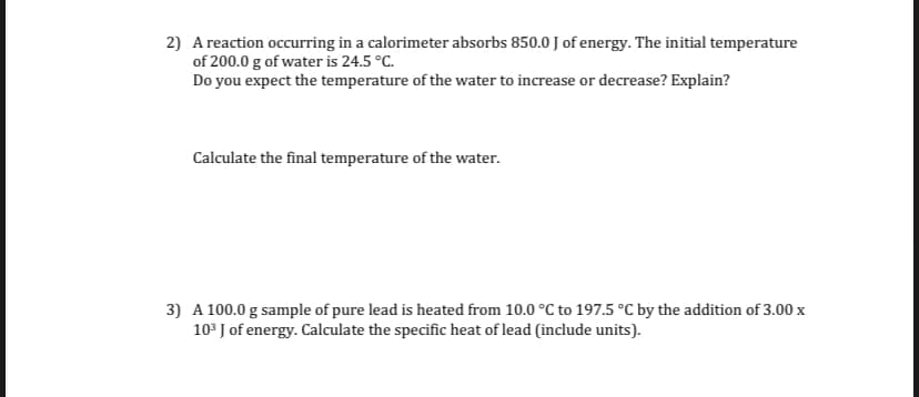 2) A reaction occurring in a calorimeter absorbs 850.0 J of energy. The initial temperature
of 200.0 g of water is 24.5 °C.
Do you expect the temperature of the water to increase or decrease? Explain?
Calculate the final temperature of the water.
3) A 100.0 g sample of pure lead is heated from 10.0 °C to 197.5 °C by the addition of 3.00 x
10° J of energy. Calculate the specific heat of lead (include units).
