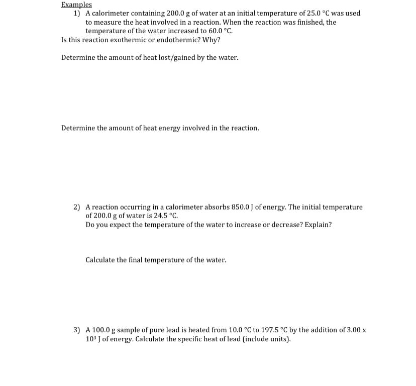 Examples
1) A calorimeter containing 200.0 g of water at an initial temperature of 25.0 °C was used
to measure the heat involved in a reaction. When the reaction was finished, the
temperature of the water increased to 60.0 °C.
Is this reaction exothermic or endothermic? Why?
Determine the amount of heat lost/gained by the water.
Determine the amount of heat energy involved in the reaction.
2) A reaction occurring in a calorimeter absorbs 850.0 J of energy. The initial temperature
of 200.0 g of water is 24.5 °C.
Do you expect the temperature of the water to increase or decrease? Explain?
Calculate the final temperature of the water.
3) A 100.0 g sample of pure lead is heated from 10.0 °C to 197.5 °C by the addition of 3.00 x
103 J of energy. Calculate the specific heat of lead (include units).
