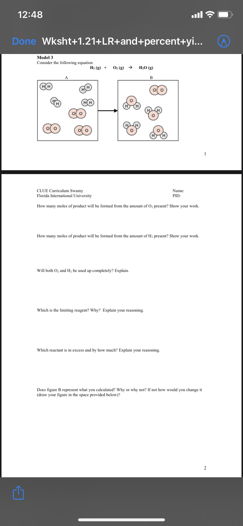 12:48
Done Wksht+1.21+LR+and+percent+yi...
Model 3
Consider the following equation
Н: (g) +
O2 (g) →
Н-О (g)
B
HH
CLUE Curriculum Swamy
Name:
Florida International University
PID:
How many moles of product will be formed from the amount of O2 present? Show your work.
How many moles of product will be formed from the amount of H2 present? Show your work.
Will both O, and H2 be used up completely? Explain.
Which is the limiting reagent? Why? Explain your reasoning.
Which reactant is in excess and by how much? Explain your reasoning.
Does figure B represent what you calculated? Why or why not? If not how would you change it
(draw your figure in the space provided below)?
