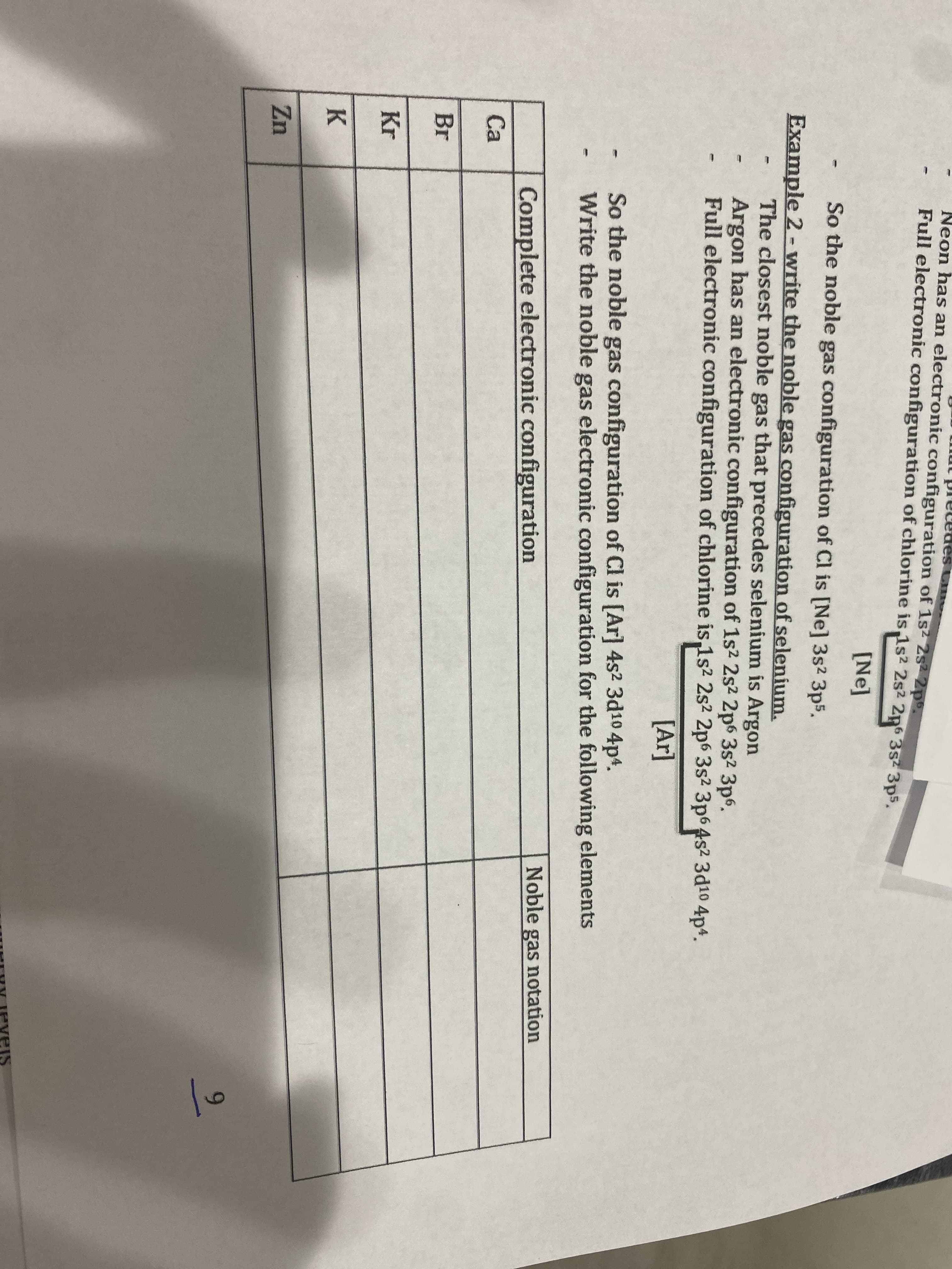 Neon has an electronic configuration of 1s2 2s2 2p9.
S Cm
Full electronic configuration of chlorine is 1s2 2s2 2p6 3s 3p5.
[Ne]
So the noble gas configuration of Cl is [Ne] 3s2 3p5.
Example 2 - write the noble gas configuration of selenium.
The closest noble gas that precedes selenium is Argon
Argon has an electronic configuration of 1s2 2s2 2p6 3s2 3p6.
Full electronic configuration of chlorine is 1s2 2s2 2p6 3s² 3p6 4s2 3d10 4p4.
[Ar]
So the noble gas configuration of Cl is [Ar] 4s² 3d10 4p4.
Write the noble gas electronic configuration for the following elements
Complete electronic configuration
Noble gas notation
Ca
Br
Kr
K
Zn
9.
