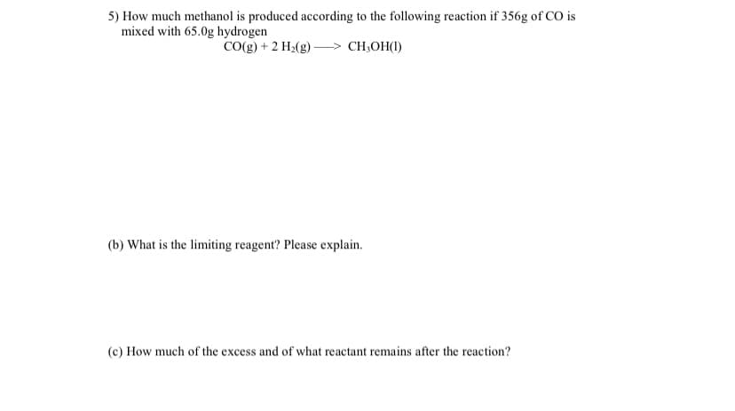 5) How much methanol is produced according to the following reaction if 356g of CO is
mixed with 65.0g hydrogen
CO(g) + 2 H2(g)
CH,OH(1)
(b) What is the limiting reagent? Please explain.
(c) How much of the excess and of what reactant remains after the reaction?
