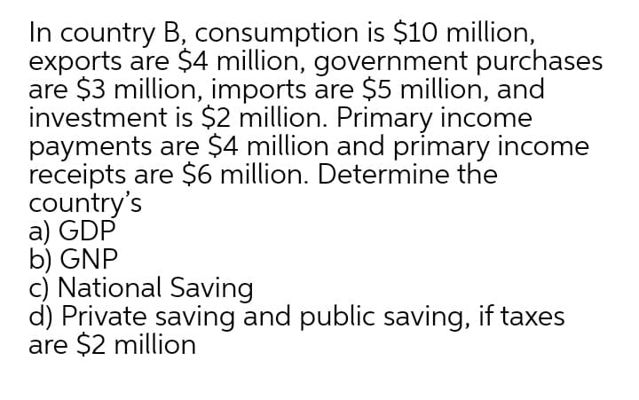 In country B, consumption is $10 million,
exports are $4 million, government purchases
are $3 million, imports are $5 million, and
investment is $2 million. Primary income
payments are $4 million and primary income
receipts are $6 million. Determine the
country's
a) GDP
b) GNP
c) National Saving
d) Private saving and public saving, if taxes
are $2 million
