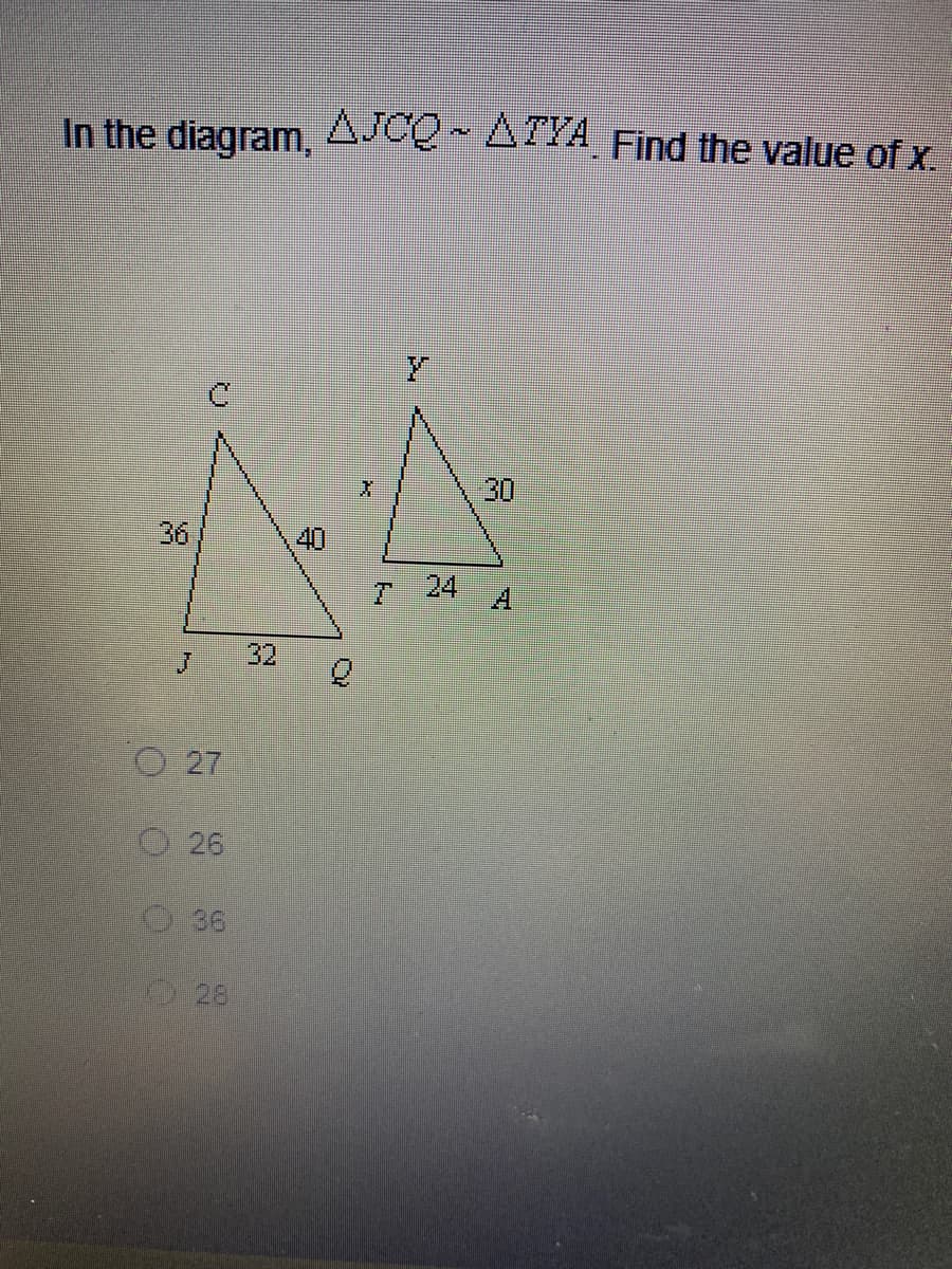 **Problem Statement**:
In the diagram, \( \triangle JCQ \sim \triangle TYA \). Find the value of \( x \).

**Diagram Details**:
There are two triangles in the diagram:

1. **Triangle JCQ**:
   - Side \( JC = 36 \)
   - Side \( CQ = 40 \)
   - Side \( JQ = 32 \)

2. **Triangle TYA**:
   - Side \( TY = x \)
   - Side \( YA = 30 \)
   - Side \( TA = 24 \)

**Options**:
A multiple-choice list is provided to find the value of \( x \):
- 27
- 26
- 36
- 28

**Explanation**:

Given that \( \triangle JCQ \sim \triangle TYA \), this means that the two triangles are similar and hence, their corresponding sides are proportional. This similarity can be expressed by the proportion of corresponding side lengths:

\[
\frac{JC}{TY} = \frac{JQ}{TA}
\]

Given the side lengths for triangular relationships:

\[
\frac{36}{x} = \frac{32}{24}
\]

Cross-multiplying to solve for \( x \),

\[
36 \times 24 = 32 \times x
\]

\[
864 = 32x
\]

\[
x = \frac{864}{32}
\]

\[
x = 27
\]

Thus the value of \( x \) is 27.

**Answer**: 27