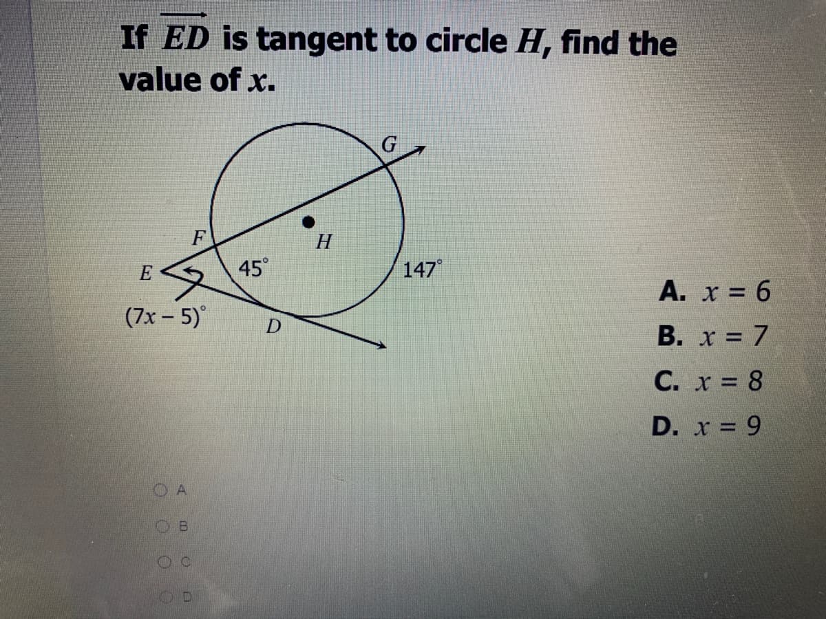 ### Problem Statement:

**If \(\overline{ED}\) is tangent to circle \(H\), find the value of \(x\).**

### Diagram Explanation:

The provided diagram contains:

1. A circle labeled \(H\).
2. Line segment \(\overline{ED}\) that is tangent to the circle \(H\).
3. Point \(G\) where \(\overline{ED}\) touches the circle.
4. Point \(F\) on the line \(\overline{EG}\), creating a tangent-secant angle.
5. Angles:
    - \(\angle EGF\)—marked as \(147°\)
    - \(\angle FEH\)—marked as \(45°\)
    - \(\angle EFD\)—marked as \((7x - 5)°\)

### Options for the value of \(x\):

A. \( x = 6 \)

B. \( x = 7 \)

C. \( x = 8 \)

D. \( x = 9 \)

### Solution Approach:

1. Since \(\overline{ED}\) is tangent to circle \(H\) at point \(G\), and \(GF\) is a secant, the relationship between the angles can be calculated.
2. Given:
    \[
    \angle FEH = 45°
    \]
    \[
    \angle EGF = 147°
    \]
    \[
    \angle EFD = (7x - 5)°
    \]
3. Using the exterior angle theorem:
   \[
   \angle FEH + 90° = (7x - 5)°
   \] 
   Since \( \angle EGF = 147° \) and the complete angle through point \(F\) is \(180° - 147° = 33° \), thus: 
   \[ 
   45° + 33° = (7x - 5)° 
   \]
   Simplifying,
   \[
   78° = 7x - 5°
   \]
   Solving for \(x\):
   \[
   7x = 83
   \]
   \[
   x = \frac{83}{7} \approx 11.86 
   \]
   
   However, recheck the primarily given options suggesting the