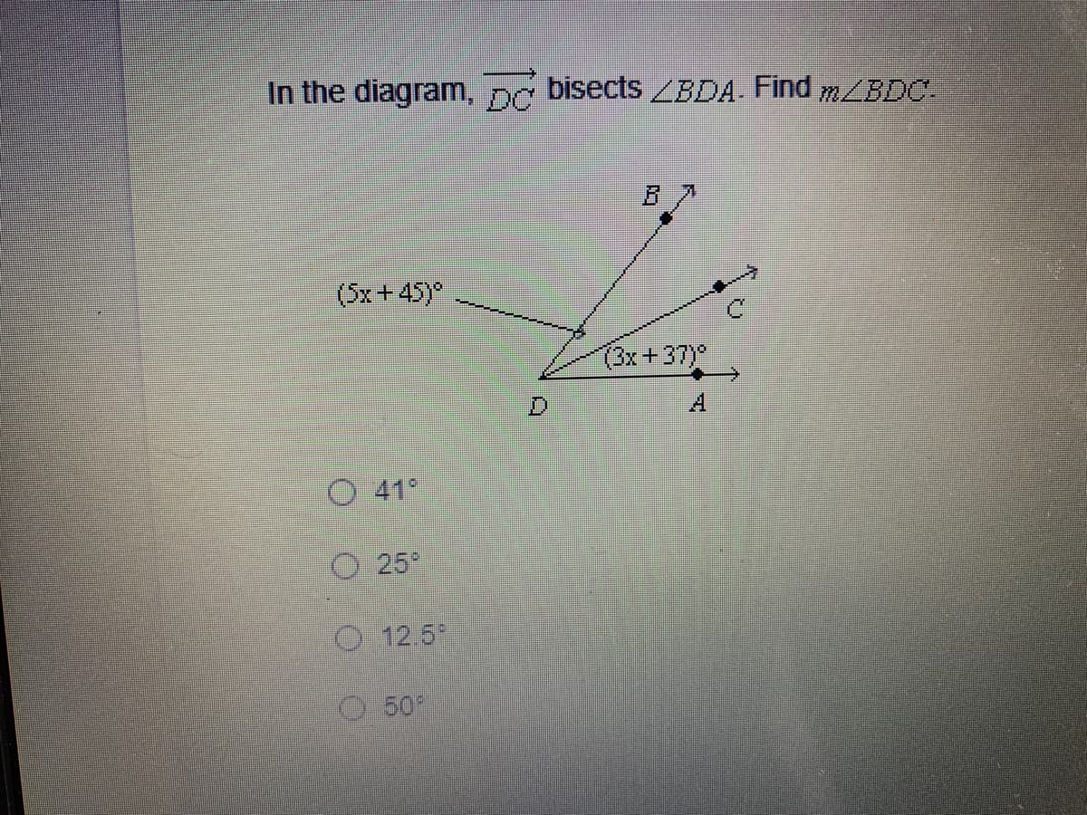 ### Geometry Angle Bisector Problem

#### Problem Statement
In the diagram, \( \overline{DC} \) bisects \( \angle BDA \). Find \( m \angle BDC \).

#### Diagram Explanation
The diagram features four points: A, B, C, and D, with the following angles:

- \( \angle BDA \) is bisected by \( \overline{DC} \).
- \( \angle BDC = 3x + 37 \) degrees.
- \( \angle CDA = 5x + 45 \) degrees.

The options provided for the value of \( m \angle BDC \) are:
1. 41°
2. 25°
3. 12.5°
4. 50°

You should use the angle bisector information along with the given angle expressions to solve the problem.

#### Solution
Given that \( \overline{DC} \) is the bisector, we know that:
\[ \angle BDC = \angle CDA \]

Thus,
\[ 3x + 37 = 5x + 45 \]

#### Solving for \( x \):
\[ 3x + 37 = 5x + 45 \]
\[ 37 - 45 = 5x - 3x \]
\[ -8 = 2x \]
\[ x = -4 \]

#### Calculating \( m \angle BDC \):
Substitute \( x = -4 \) back into the expression for \( \angle BDC \):
\[ \angle BDC = 3(-4) + 37 \]
\[ \angle BDC = -12 + 37 \]
\[ \angle BDC = 25° \]

Thus, the measure of \( \angle BDC \) is:
\[ 25° \]

### Answer: 25°

### Conclusion:
When \( \overline{DC} \) bisects \( \angle BDA \), the measure of \( \angle BDC \) is 25°.