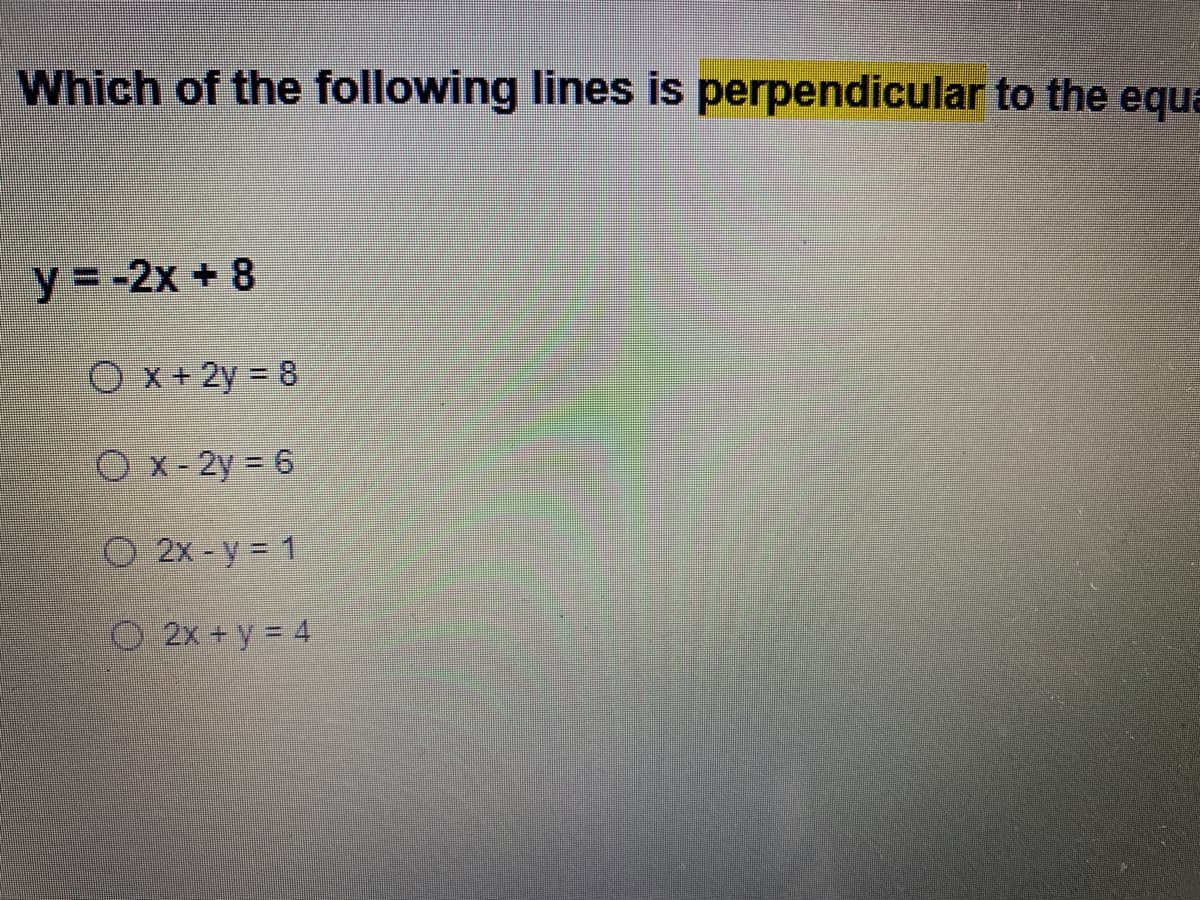 **Question: Identifying Perpendicular Lines**

**Which of the following lines is perpendicular to the equation \( y = -2x + 8 \)?**

**Equation:**
\[ y = -2x + 8 \]

**Options:**
1. \( \boxed{x + 2y = 8} \)
2. \( \boxed{x - 2y = 6} \)
3. \( \boxed{2x - y = 1} \)
4. \( \boxed{2x + y = 4} \)

**Explanation:**

To determine which line is perpendicular to \( y = -2x + 8 \), we need to find the line that has a slope that is the negative reciprocal of the slope of the given line. 

- The slope of the given line \( y = -2x + 8 \) is \( -2 \).

- The negative reciprocal of \( -2 \) is \( \frac{1}{2} \).

Therefore, the equation of the line perpendicular to \( y = -2x + 8 \) should have a slope of \( \frac{1}{2} \).

**Solving each option in slope-intercept form \( y = mx + b \) to find the slopes:**

1. \( x + 2y = 8 \)
   - Rearrange: \( 2y = -x + 8 \)
   - Divide by 2: \( y = -\frac{1}{2}x + 4 \)
   - Slope \( m = -\frac{1}{2} \) (Not correct)

2. \( x - 2y = 6 \)
   - Rearrange: \( -2y = -x + 6 \)
   - Divide by -2: \( y = \frac{1}{2}x - 3 \)
   - Slope \( m = \frac{1}{2} \) (Correct)

3. \( 2x - y = 1 \)
   - Rearrange: \( -y = -2x + 1 \)
   - Divide by -1: \( y = 2x - 1 \)
   - Slope \( m = 2 \) (Not correct)

4. \( 2x + y = 4 \)
   - Rearrange: \( y = -2x +