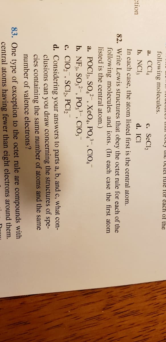 UUCY the Uctel PuIle for each of the
following molecules.
a. CCI4
c. SeCl,
ction
b. NCI3
d. ICl
In each case, the atom listed first is the central atom.
82. Write Lewis structures that obey the octet rule for each of the
following molecules and ions. (In each case the first atom
listed is the central atom.)
a. POCI3, SO,²-, XeO4, PO,3-, CIO,
b. NF3, SO;2-, PO,3-, CIO,
c. CIO,, SCI2, PCl,-
d. Considering your answers to parts a, b, and c, what con-
clusions can you draw concerning the structures of spe-
cies containing the same number of atoms and the same
number of valence electrons?
83. One type of exception to the octet rule are compounds with
central atoms having fewer than eight electrons around them.
