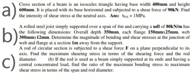 a);
Cross section of a beam is an isosceles triangle having base width 400mm and height
600mm. It is placed with its base horizontal and subjected to a shear force of 90KN. Find
the intensity of shear stress at the neutral axis. Ans: TNA = IMPA.
A rolled steel joist simply supported over a span of 4m and carrying a udl of 80KN/m has
the following dimensions: Overall depth 350mm, each flange 150mmx25mm, web
| 300mmx12mm. Determine the magnitude of bending and shear stresses at the junction of
web and flange at a section Im away from the support.
A rod of circular section is subjected to a shear force F on a plane perpendicular to its
axis. Find the maximum shearing stress in terms of the shearing force and the rod
diameter.
central concentrated load, find the ratio of the maximum bending stress to maximum
shear stress in terms of the span and rod diameter.
b)
c)
(b) If the rod is used as a beam simply supported at its ends and having a
