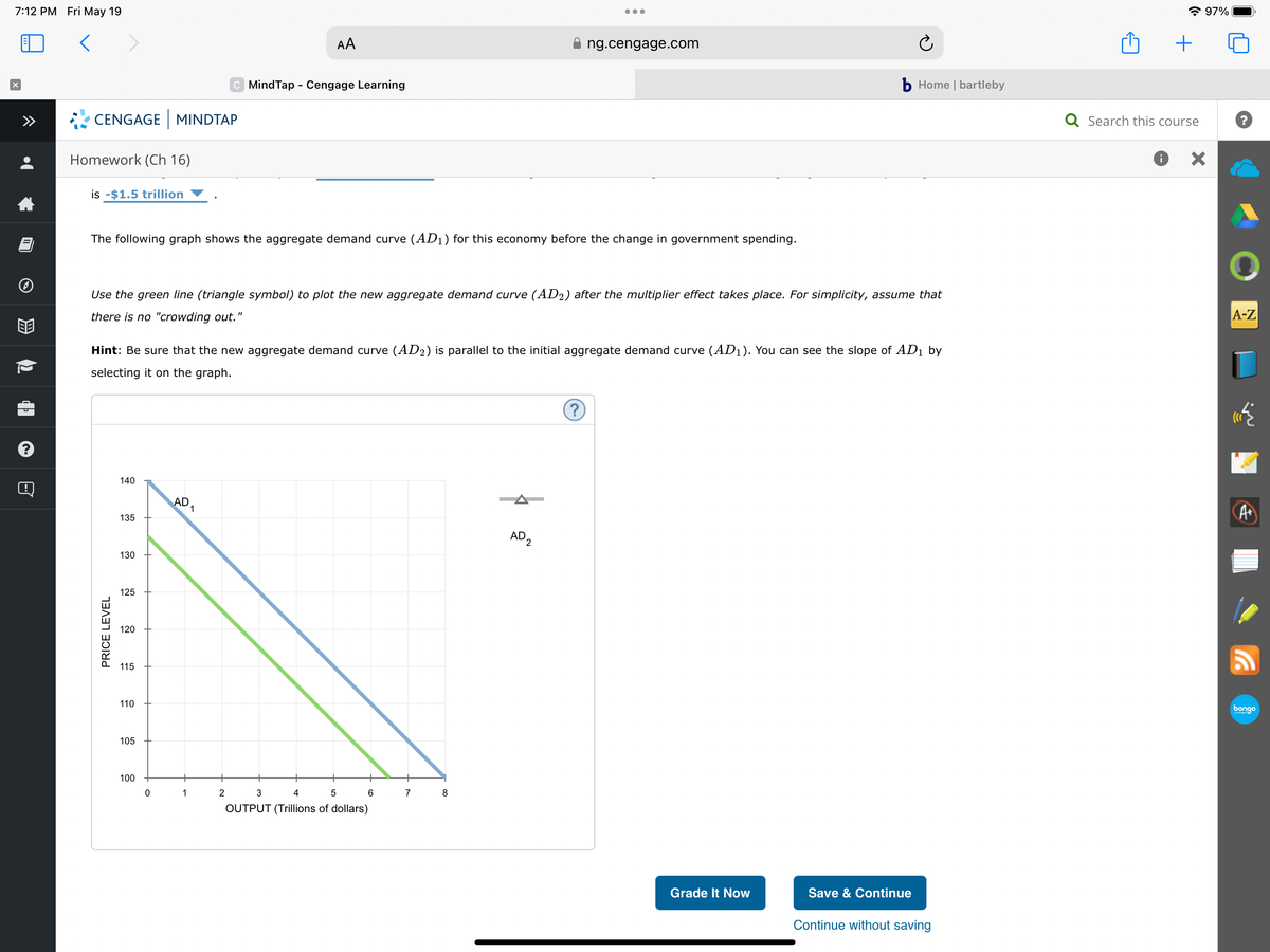 7:12 PM Fri May 19
<
X
B
CENGAGE MINDTAP
Homework (Ch 16)
is -$1.5 trillion
PRICE LEVEL
The following graph shows the aggregate demand curve (AD₁) for this economy before the change in government spending.
140
135
Use the green line (triangle symbol) to plot the new aggregate demand curve (AD2) after the multiplier effect takes place. For simplicity, assume that
there is no "crowding out.
130
Hint: Be sure that the new aggregate demand curve (AD2) is parallel to the initial aggregate demand curve (AD₁). You can see the slope of AD₁ by
selecting it on the graph.
125
120
115
110
105
100
0
AD
AA
C MindTap - Cengage Learning
1
1
2
3
4
5
OUTPUT (Trillions of dollars)
6
7
●●●
8
ng.cengage.com
AD2
?
b Home | bartleby
Grade It Now
Save & Continue
Continue without saving
+
Q Search this course
i
97%
×
?
A-Z
A+
bongo