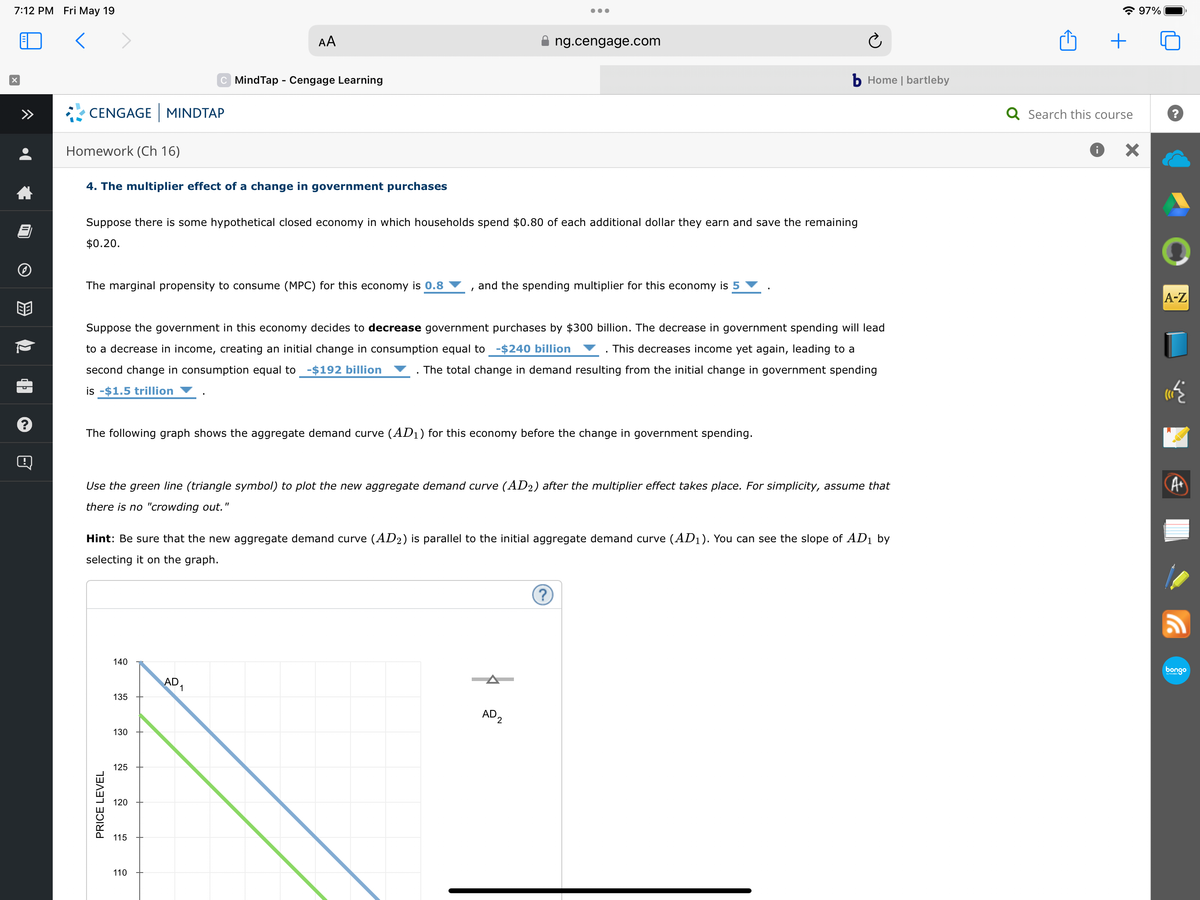 7:12 PM Fri May 19
<
X
B
CENGAGE MINDTAP
Homework (Ch 16)
4. The multiplier effect of a change in government purchases
The marginal propensity to consume (MPC) for this economy is 0.8
Suppose there is some hypothetical closed economy in which households spend $0.80 of each additional dollar they earn and save the remaining
$0.20.
PRICE LEVEL
140
Suppose the government in this economy decides to decrease government purchases by $300 billion. The decrease in government spending will lead
to a decrease in income, creating an initial change in consumption equal to -$240 billion This decreases income yet again, leading to a
second change in consumption equal to -$192 billion
is -$1.5 trillion
The total change in demand resulting from the initial change in government spending
The following graph shows the aggregate demand curve (AD₁) for this economy before the change in government spending.
135
AA
C MindTap - Cengage Learning
130
Use the green line (triangle symbol) to plot the new aggregate demand curve (AD2) after the multiplier effect takes place. For simplicity, assume that
there is no "crowding out."
125
Hint: Be sure that the new aggregate demand curve (AD2) is parallel to the initial aggregate demand curve (AD₁). You can see the slope of AD₁ by
selecting it on the graph.
120
115
110
AD
●●●
1
ng.cengage.com
and the spending multiplier for this economy is 5
b Home | bartleby
AD 2
?
+
Q Search this course
i
97%
×
?
A-Z
A+
bongo