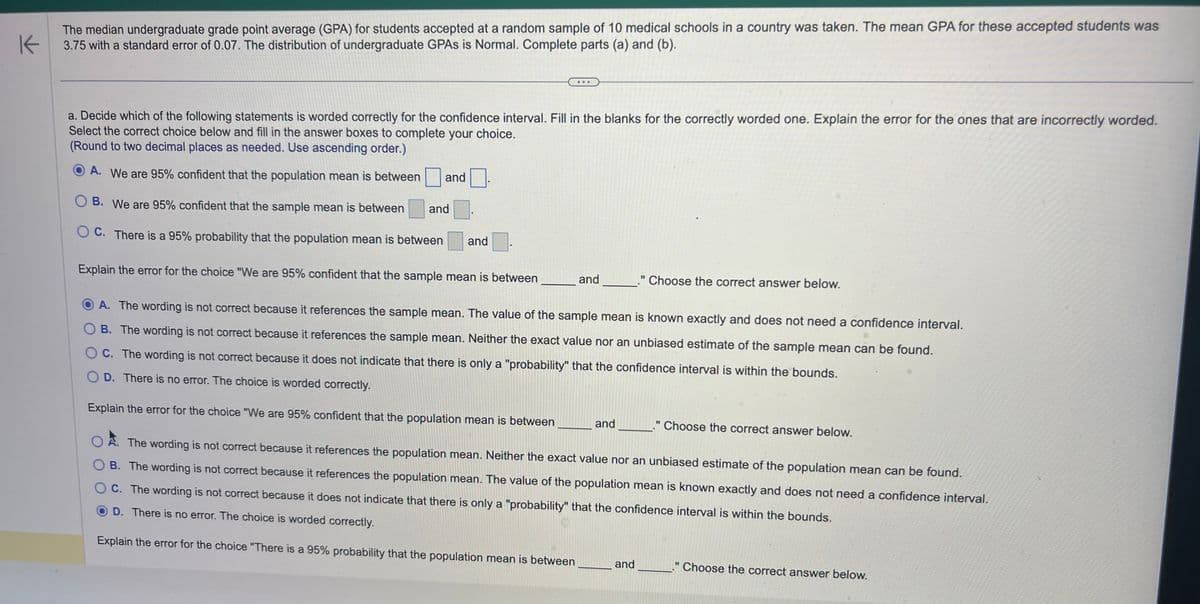 K
The median undergraduate grade point average (GPA) for students accepted at a random sample of 10 medical schools in a country was taken. The mean GPA for these accepted students was
3.75 with a standard error of 0.07. The distribution of undergraduate GPAS is Normal. Complete parts (a) and (b).
a. Decide which of the following statements is worded correctly for the confidence interval. Fill in the blanks for the correctly worded one. Explain the error for the ones that are incorrectly worded.
Select the correct choice below and fill in the answer boxes to complete your choice.
(Round to two decimal places as needed. Use ascending order.)
A. We are 95% confident that the population mean is between
B. We are 95% confident that the sample mean is between
OC. There is a 95% probability that the population mean is between
Explain the error for the choice "We are 95% confident that the sample mean is between
and
and
and
and
A. The wording is not correct because it references the sample mean. The value of the sample mean is known exactly and does not need a confidence interval.
OB. The wording is not correct because it references the sample mean. Neither the exact value nor an unbiased estimate of the sample mean can be found.
OC. The wording is not correct because it does not indicate that there is only a "probability" that the confidence interval is within the bounds.
OD. There is no error. The choice is worded correctly.
Explain the error for the choice "We are 95% confident that the population mean is between
OA. The wording is not correct because it references the population mean. Neither the exact value nor an unbiased estimate of the population mean can be found.
OB. The wording is not correct because it references the population mean. The value of the population mean is known exactly and does not need a confidence interval.
OC. The wording is not correct because it does not indicate that there is only a "probability" that the confidence interval is within the bounds.
D. There is no error. The choice is worded correctly.
Explain the error for the choice "There is a 95% probability that the population mean is between
and
." Choose the correct answer below.
and
." Choose the correct answer below.
11
Choose the correct answer below.