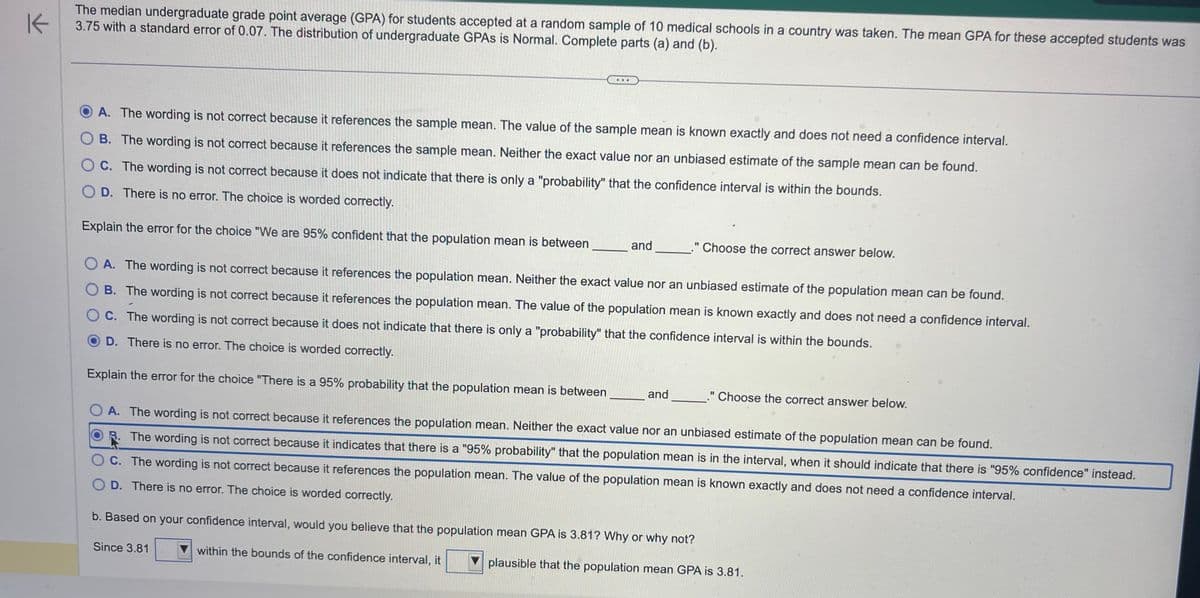 K
The median undergraduate grade point average (GPA) for students accepted at a random sample of 10 medical schools in a country was taken. The mean GPA for these accepted students was
3.75 with a standard error of 0.07. The distribution of undergraduate GPAS is Normal. Complete parts (a) and (b).
A. The wording is not correct because it references the sample mean. The value of the sample mean is known exactly and does not need a confidence interval.
OB. The wording is not correct because it references the sample mean. Neither the exact value nor an unbiased estimate of the sample mean can be found.
OC. The wording is not correct because it does not indicate that there is only a "probability" that the confidence interval is within the bounds.
OD. There is no error. The choice is worded correctly.
Explain the error for the choice "We are 95% confident that the population mean is between
and
Since 3.81
OA. The wording is not correct because it references the population mean. Neither the exact value nor an unbiased estimate of the population mean can be found.
OB. The wording is not correct because it references the population mean. The value of the population mean is known exactly and does not need a confidence interval.
OC. The wording is not correct because it does not indicate that there is only a "probability" that the confidence interval is within the bounds.
D. There is no error. The choice is worded correctly.
Explain the error for the choice "There is a 95% probability that the population mean is between
OA. The wording is not correct because it references the population mean. Neither the exact value nor an unbiased estimate of the population mean can be found.
R. The wording is not correct because it indicates that there is a "95% probability" that the population mean is in the interval, when it should indicate that there is "95% confidence" instead.
C. The wording is not correct because it references the population mean. The value of the population mean is known exactly and does not need a confidence interval.
OD. There is no error. The choice is worded correctly.
b. Based on your confidence interval, would you believe that the population mean GPA is 3.81? Why or why not?
within the bounds of the confidence interval, it
plausible that the population mean GPA is 3.81.
." Choose the correct answer below.
and
Choose the correct answer below.