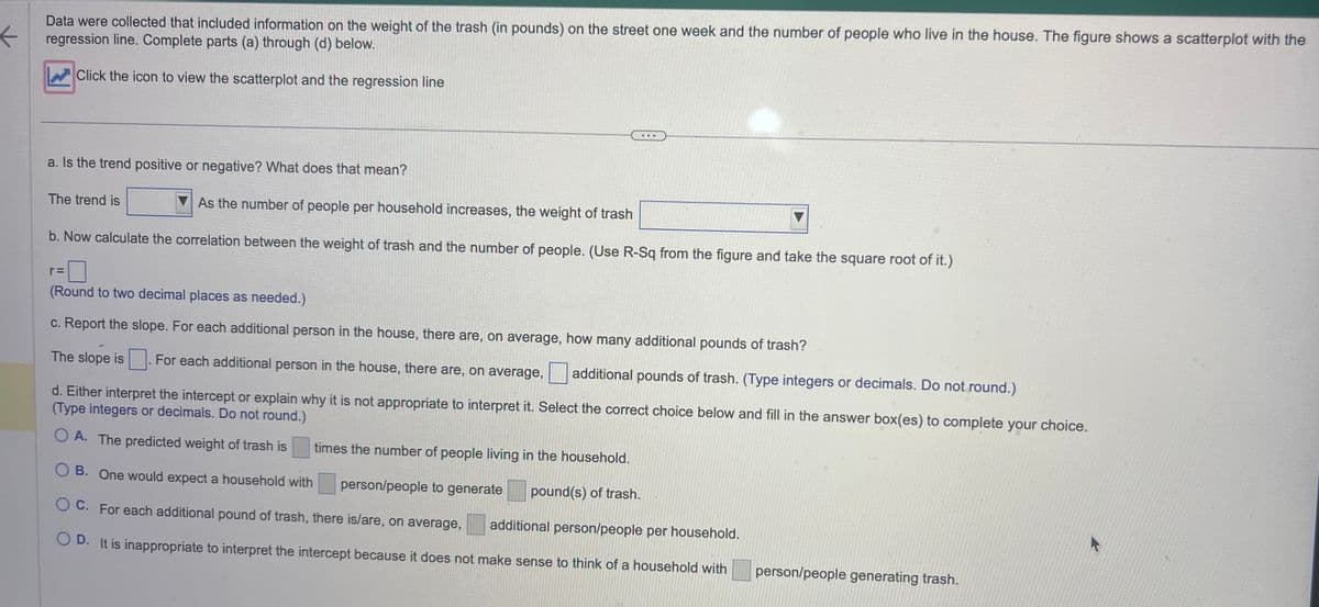 ←
Data were collected that included information on the weight of the trash (in pounds) on the street one week and the number of people who live in the house. The figure shows a scatterplot with the
regression line. Complete parts (a) through (d) below.
Click the icon to view the scatterplot and the regression line
a. Is the trend positive or negative? What does that mean?
As the number of people per household increases, the weight of trash
b. Now calculate the correlation between the weight of trash and the number of people. (Use R-Sq from the figure and take the square root of it.)
The trend is
r=
(Round to two decimal places as needed.)
c. Report the slope. For each additional person in the house, there are, on average, how many additional pounds of trash?
The slope is. For each additional person in the house, there are, on average, additional pounds of trash. (Type integers or decimals. Do not round.)
d. Either interpret the intercept or explain why it is not appropriate to interpret it. Select the correct choice below and fill in the answer box(es) to complete your choice.
(Type integers or decimals. Do not round.)
OA. The predicted weight of trash is
OB. One would expect a household with person/people to generate
OC. For each additional pound of trash, there is/are, on average, additional person/people per household.
OD. It is inappropriate to interpret the intercept because it does not make sense to think of a household with
times the number of people living in the household.
pound(s) of trash.
person/people generating trash.