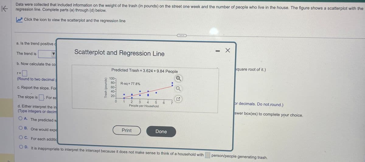 K
Data were collected that included information on the weight of the trash (in pounds) on the street one week and the number of people who live in the house. The figure shows a scatterplot with the
regression line. Complete parts (a) through (d) below.
Click the icon to view the scatterplot and the regression line
a. Is the trend positive c
The trend is
b. Now calculate the co
r=
Scatterplot and Regression Line
For ea
Predicted Trash = 3.624 +9.84 People
(Round to two decimal
c. Report the slope. For
The slope is
d. Either interpret the in
(Type integers or decim
OA. The predicted w
OB. One would expe
OC. For each additio
OD. It is inappropriate to interpret the intercept because it does not make sense to think of a household with
Trash (pounds)
100-
80- R-sq = 77.8%
40-
20-
0
●●
Print
O
4 5
2 3
People per Household
6
...
Done
Q
17
X
square root of it.)
or decimals. Do not round.)
swer box(es) to complete your choice.
person/people generating trash.