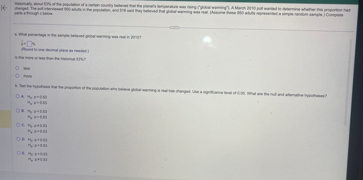 K
Historically, about 53% of the population of a certain country believed that the planet's temperature was rising ("global warming"). A March 2010 poll wanted to determine whether this proportion had
changed. The poll interviewed 950 adults in the population, and 516 said they believed that global warming was real. (Assume these 950 adults represented a simple random sample.) Complete
parts a through c below.
a. What percentage in the sample believed global warming was real in 2010?
p=%
(Round to one decimal place as needed.)
Is this more or less than the historical 53%?
O less
O more
b. Test the hypothesis that the proportion of the population who believe global warming is real has changed. Use a significance level of 0.05. What are the null and alternative hypotheses?
OA. Ho: p=0.53
Ha: p > 0.53
OB. Ho: p<0.53
H₂: p > 0.53
OC. Ho: p 0.53
H₂: p=0.53
O D. Ho: p>0.53
H₂: p<0.53
...
O E. Ho: p=0.53
Ha: p0.53