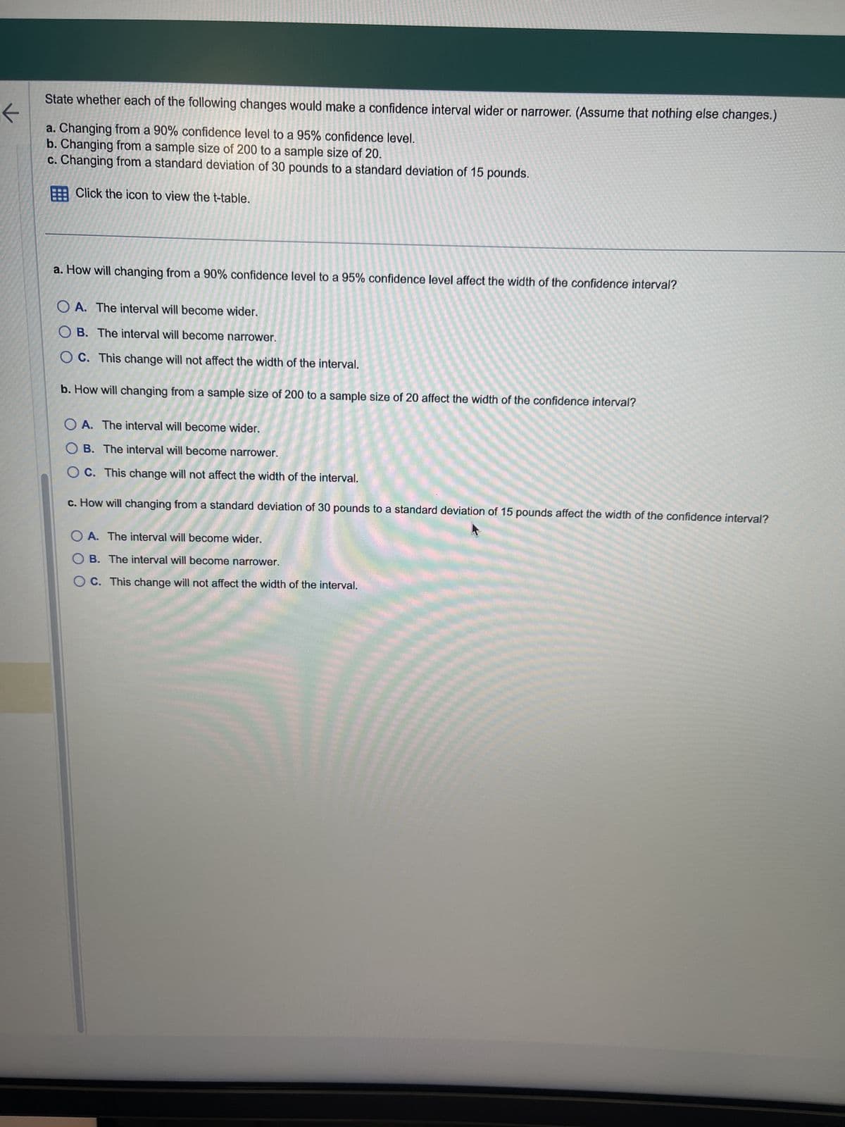 ←
State whether each of the following changes would make a confidence interval wider or narrower. (Assume that nothing else changes.)
a. Changing from a 90% confidence level to a 95% confidence level.
b. Changing from a sample size of 200 to a sample size of 20.
c. Changing from a standard deviation of 30 pounds to a standard deviation of 15 pounds.
Click the icon to view the t-table.
a. How will changing from a 90% confidence level to a 95% confidence level affect the width of the confidence interval?
OA. The interval will become wider.
OB. The interval will become narrower.
OC. This change will not affect the width of the interval.
b. How will changing from a sample size of 200 to a sample size of 20 affect the width of the confidence interval?
OA. The interval will become wider.
OB. The interval will become narrower.
OC. This change will not affect the width of the interval.
c. How will changing from a standard deviation of 30 pounds to a standard deviation of 15 pounds affect the width of the confidence interval?
OA. The interval will become wider.
OB. The interval will become narrower.
OC. This change will not affect the width of the interval.