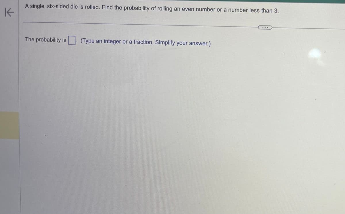 K
A single, six-sided die is rolled. Find the probability of rolling an even number or a number less than 3.
The probability is
(Type an integer or a fraction. Simplify your answer.)
www