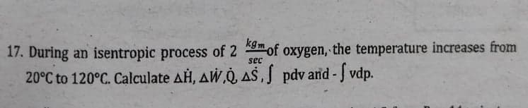 17. During an isentropic process of 2 mof oxygen, the temperature increases from
20°C to 120°C. Calculate AH, AW,Q, AS,S pdv and-J vdp.
sec
